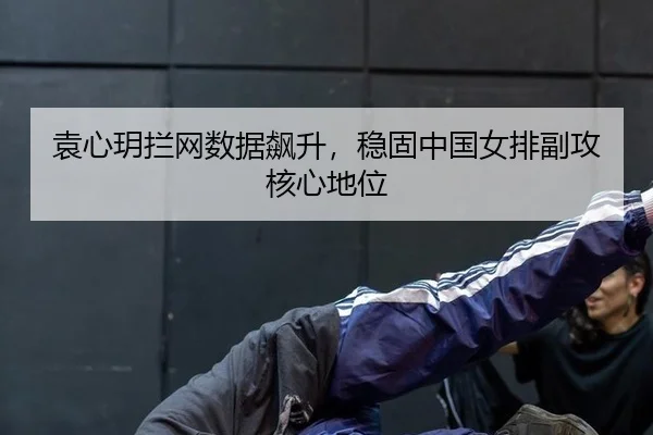 袁心玥拦网数据飙升，稳固中国女排副攻核心地位